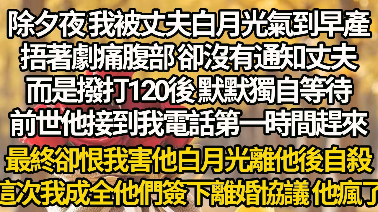 【完结】除夕夜 我被丈夫白月光氣到早產，捂著劇痛腹部 卻沒有通知丈夫，而是撥打120後 默默獨自等待，前世他接到我電話第一時間趕來，最終卻恨我害他白月光離他後自殺，這次我成全他們簽下離婚協議 他瘋了