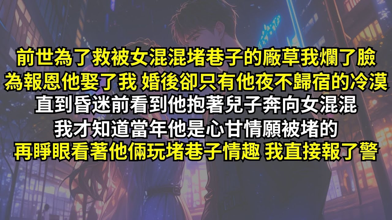 前世為了救被女混混堵巷子的廠草我爛了臉，為報恩他娶了我 婚後卻只有他夜不歸宿的冷漠。直到昏迷前看到他抱著兒子奔向女混混，我才知道當年他是心甘情願被堵的。再睜眼看著他倆玩堵巷子情趣，我直接報了警。