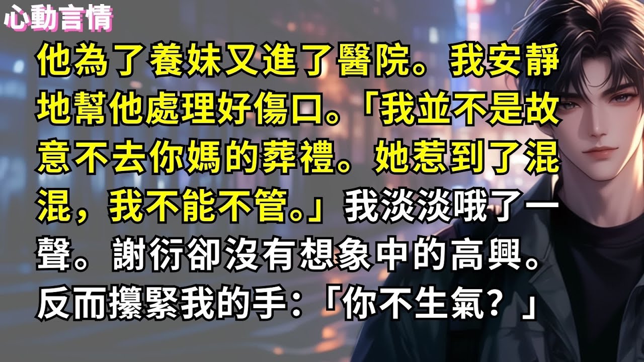他為了養妹又進了醫院。我安靜地幫他處理好傷口。「我不是故意不去你媽的葬禮。她惹到了混混，我不能不管。」我淡淡哦了一聲。謝衍卻沒有想象中的高興。反而攥緊我的手：「你不生氣？」