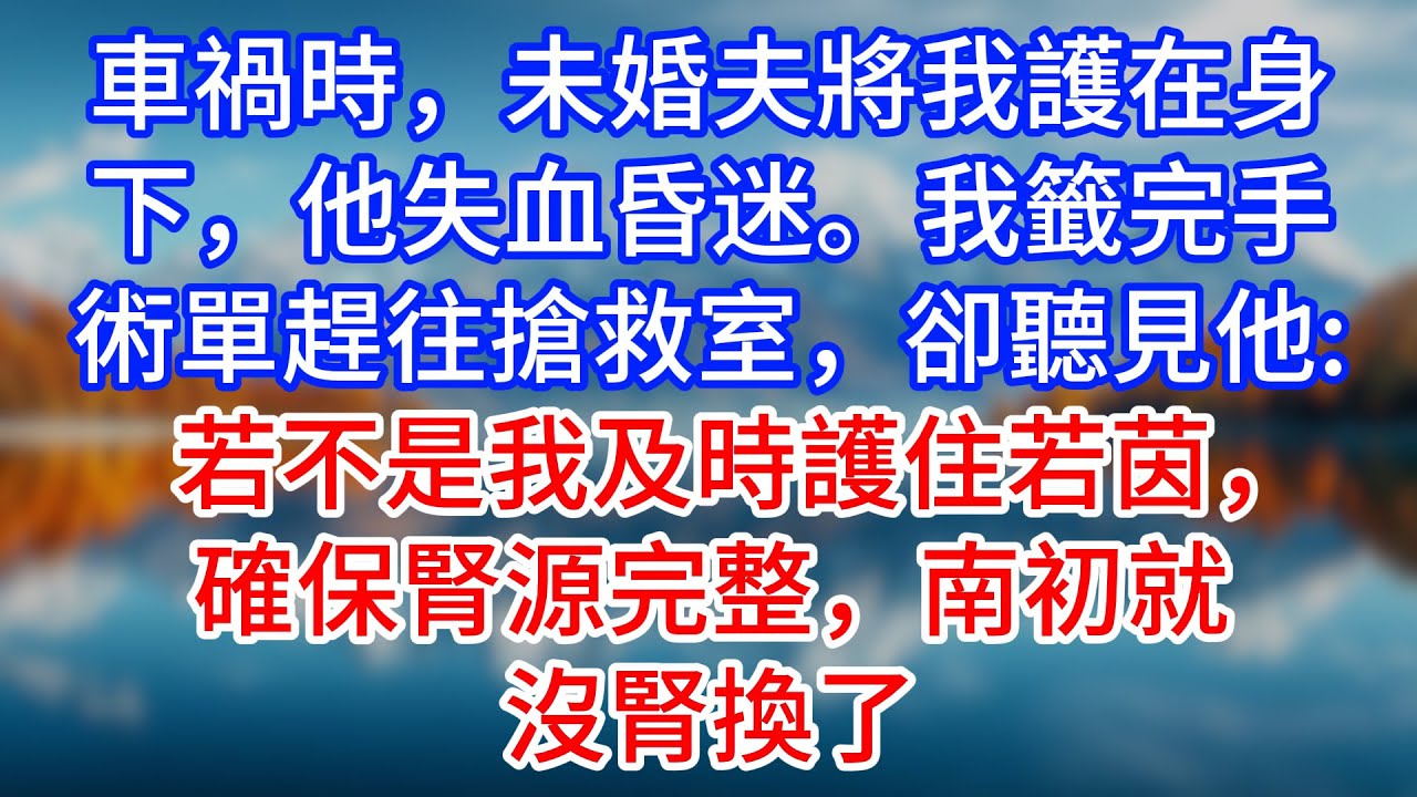 【完結】車禍時，未婚夫將我護在身下，他失血昏迷。我籤完手術單趕往搶救室，卻聽見他：若不是我及時護住若茵，確保腎源完整，南初就沒腎換了 #為人處世 #生活經驗 #情感故事 #故事 #小說 #戀愛 #情感