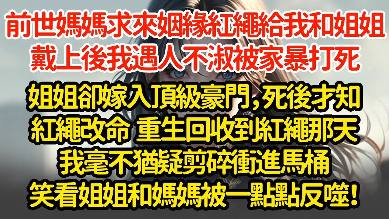 前世媽媽求來姻緣紅繩，給我和姐姐戴上後我遇人不淑，被家暴打死，姐姐卻嫁入頂級豪門，死後才知紅繩改命  重生回收到紅繩那天我毫不猶疑剪碎衝進馬桶笑看姐姐和媽媽被一點點反噬！