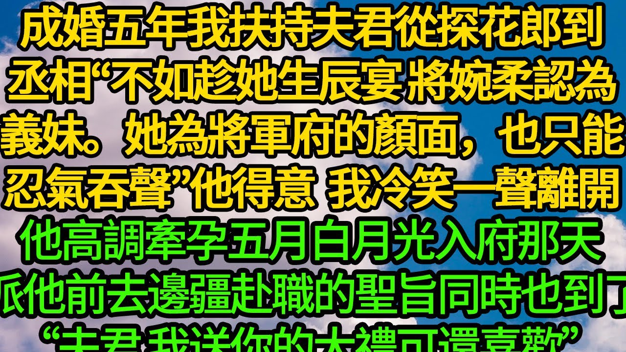 成婚五年我扶持夫君從探花郎到丞相“不如趁她生辰宴，將婉柔認為義妹。她為將軍府的顏面，也只能忍氣吞聲”他得意炫耀 我冷笑一聲離開，他高調牽孕五月白月光入府那天 派他前去邊疆赴職的聖旨也到了