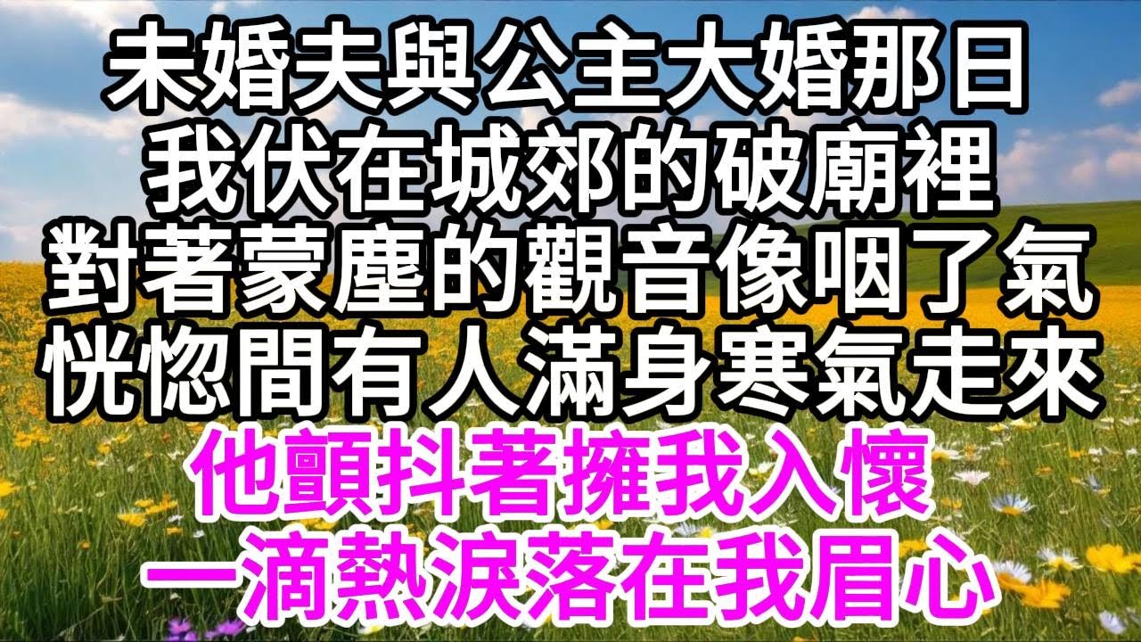未婚夫與公主大婚那日，我伏在城郊的破廟裡，對著蒙塵的觀音像咽了氣，恍惚間有人滿身寒氣走來，他顫抖著擁我入懷，一滴熱淚落在我眉心 【美好人生】