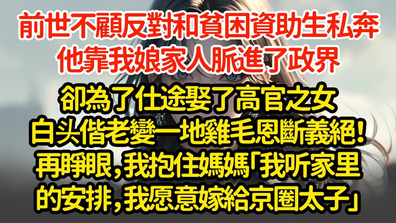 前世不顧反對和貧困資助生私奔，他靠我娘家人脈進了政界，卻為了仕途娶了高官之女白头偕老變一地鸡毛恩斷義絕！再睜眼，我抱住媽媽「我听家里的安排，我愿意嫁給京圈太子」
