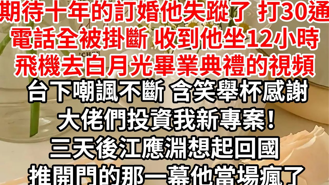 期待十年的訂婚他失蹤了，打30通電話全被掛斷，收到他坐12小時飛機去白月光畢業典禮的視頻，台下嘲諷不斷 含笑舉杯感謝大佬們投資我新專案！三天後江應淵想起回國 推開門的那一幕他當場瘋了