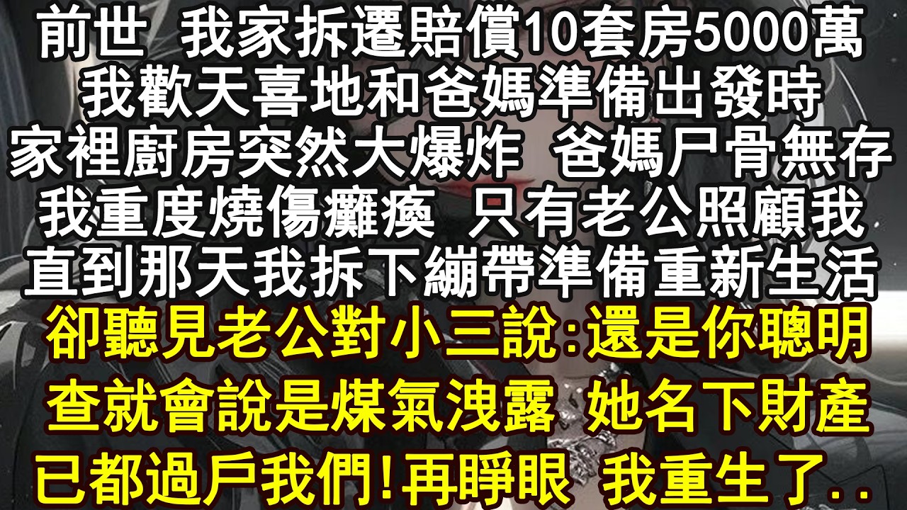 前世 我家拆遷賠償10套房5000萬我歡天喜地和爸媽準備出發時家裡廚房突然大爆炸 爸媽尸骨無存我重度燒傷癱瘓 只有老公照顧我直到那天我拆下繃帶準備重新生活卻聽見老公對小三說:還是你聰明查就會說是煤氣洩
