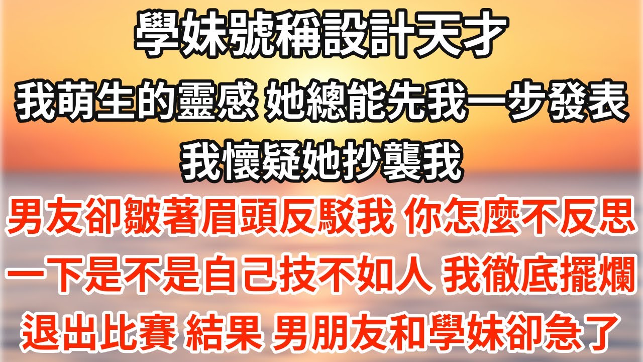 學妹號稱設計天才。我萌生的靈感，她總能先我一步發表。我懷疑她抄襲我。男友卻皺著眉頭反駁我：你怎麼不反思一下是不是自己技不如人？我徹底擺爛，退出比賽。結果，男朋友和學妹卻急了。【爽文】