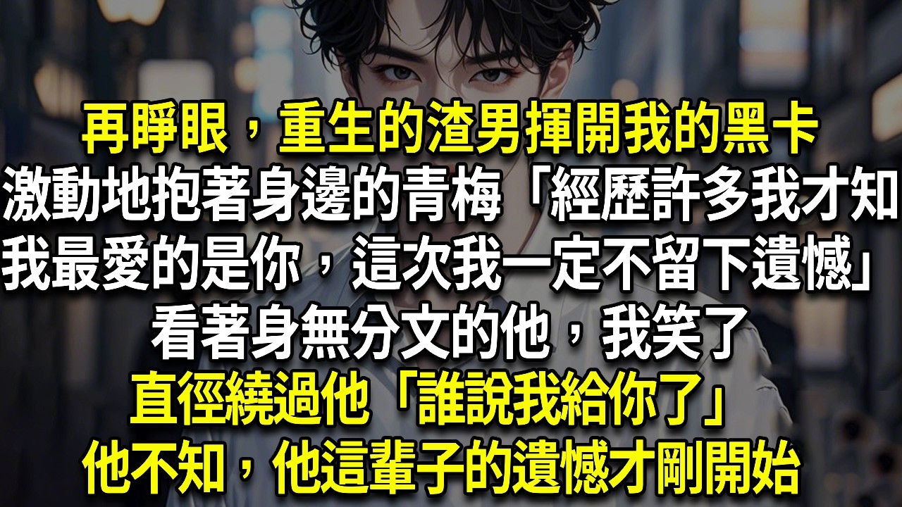再睜眼，重生的渣男揮開我的黑卡，激動地抱著身邊的青梅「經歷許多我才知，我最愛的是你，這次我一定不要留下遺憾」看著身無分文的他，我笑了，直徑繞過他「誰說我給你了」他不知，他這輩子的遺憾才剛開始