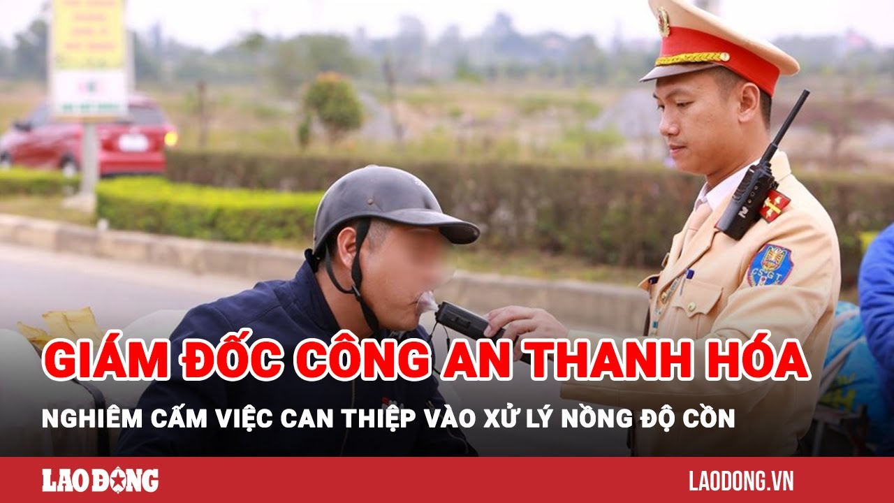 Giám đốc Công an Thanh Hóa nghiêm cấm việc can thiệp vào xử lý nồng độ cồn | Báo Lao Động