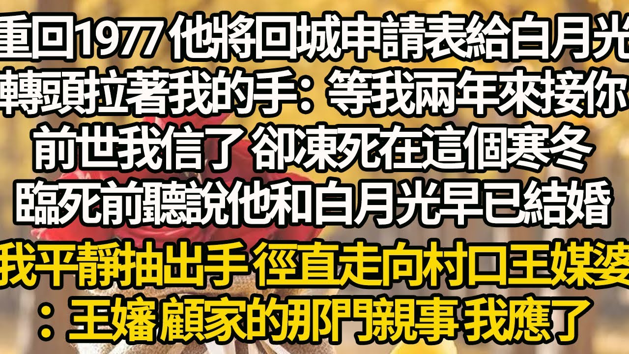 【完結】重回1977 他將回城申請表給白月光，轉頭拉著我的手：等我兩年來接你，前世我信了 卻凍死在這個寒冬，臨死前聽說他和白月光早已結婚，我平靜抽出手 徑直走向村口王媒婆：王嬸，顧家的那門親事，我應了