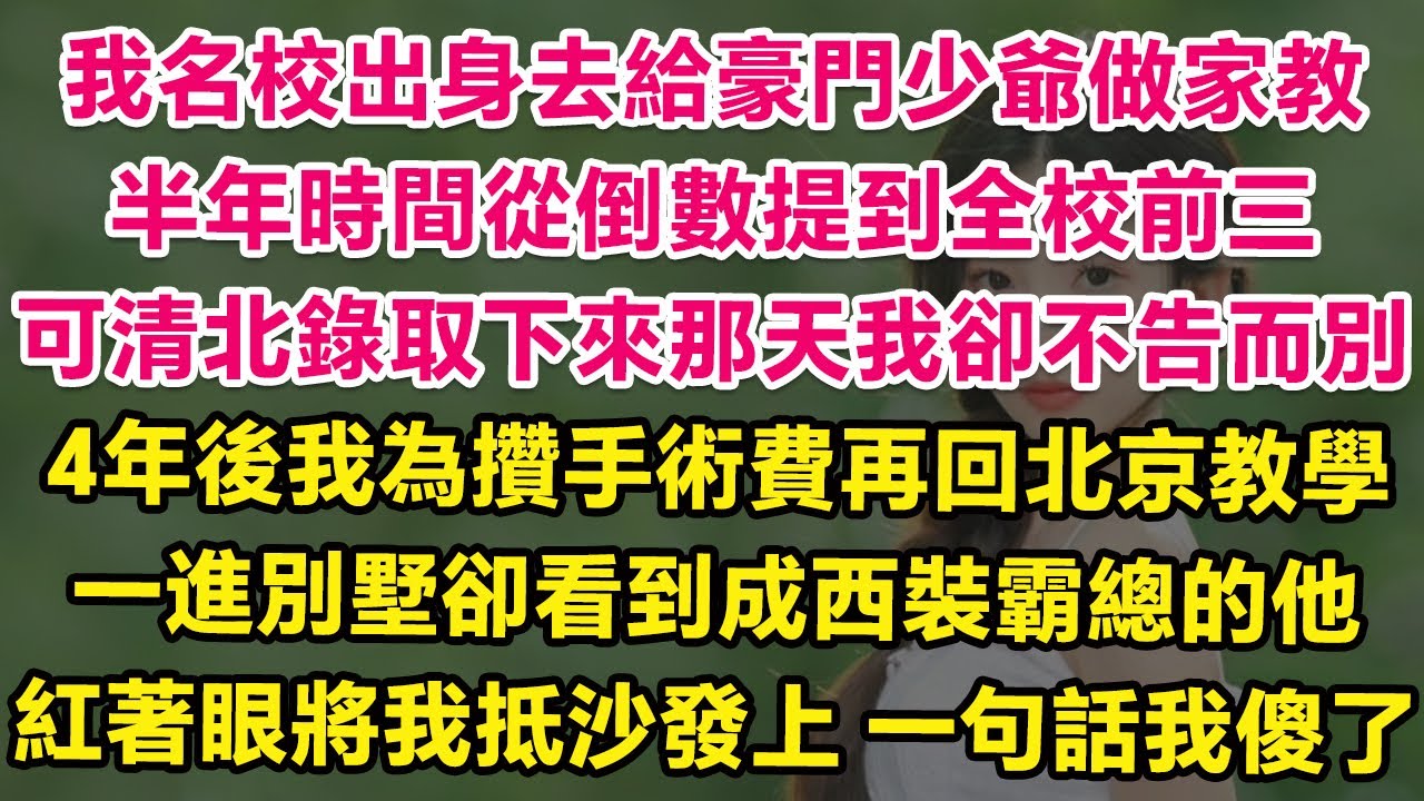 我名校出身去給豪門少爺做家教，半年時間幫他從倒數提到全校前三，可清北錄取下來那天我卻不告而別。4年後我為攢手術費再回北京教學，一進別墅卻看到成西裝霸總的他！紅著眼將我抵在沙發上，一句話我傻了！| 甜寵