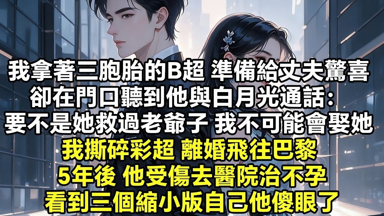 我拿著三胞胎的B超 準備給丈夫一個驚喜 卻在門口聽到他與白月光通話： 要不是她救過老爺子 我不可能會娶她 我撕碎彩超 離婚飛往巴黎 5年後 他受傷去醫院治不孕 看到三個縮小版【豪門總裁】【追妻