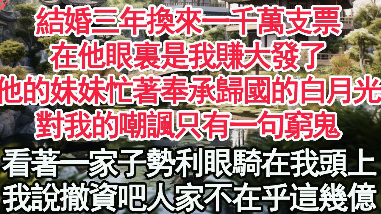 結婚三年換來一千萬支票，在他眼裏是我賺大發了，他的妹妹忙著奉承歸國的白月光，對我的嘲諷只有一句窮鬼，眼看著一家子勢利眼騎在我頭上，我說撤資吧 人家不在乎這幾個億【顧亞男】【高光女主】【爽文】【情感】