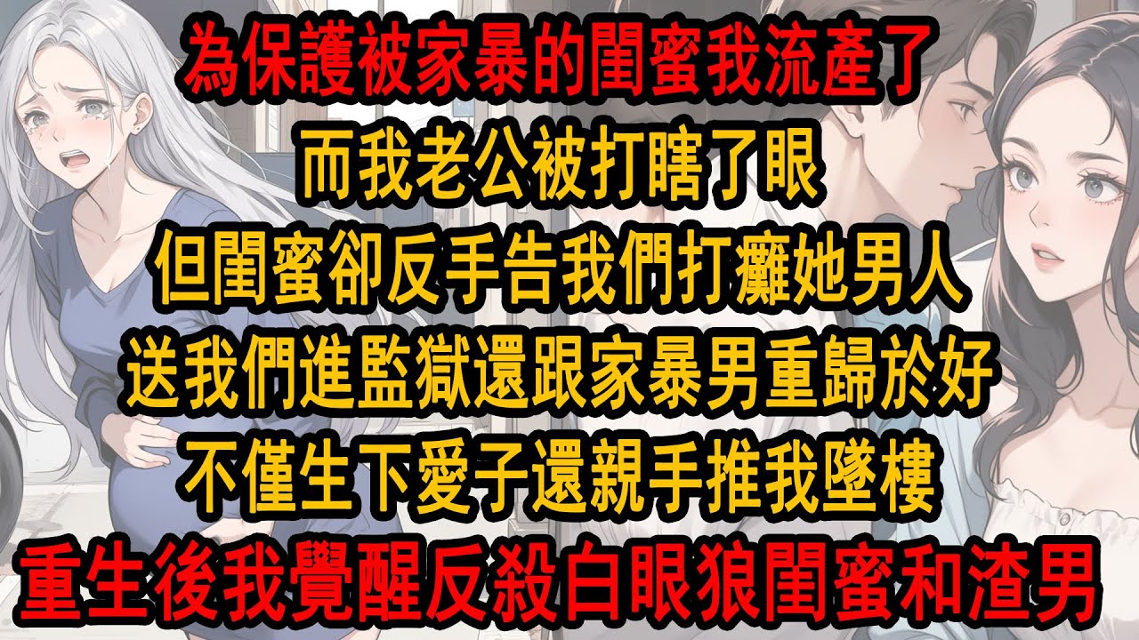 為保護被家暴的閨蜜，我流產了，而我老公被打瞎了眼，可閨蜜卻反手告我們打癱她男人，送我們進監獄，還和家暴男重歸於好，不僅生下愛子，我還親手推我墜樓，重生後我無視她的求救電話，笑看她被家暴男打瞎眼