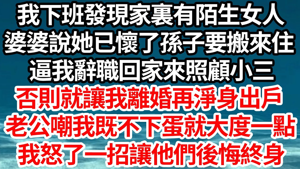 我下班發現家裏有陌生女人，婆婆說她已懷了孫子要搬來住，逼我辭職回家來照顧小三，否則就讓我離婚淨身出戶，老公嘲我既不下蛋就大度一點，我怒了一招讓他們後悔終身【倫理】【都市】