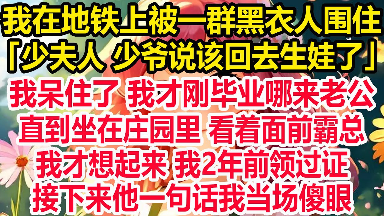 我在地铁上被一群黑衣人围住，「少夫人 少爷说该回去生娃了」，我呆住了 我才刚毕业哪来老公，直到坐在庄园里 看着面前霸总，我才想起来 我2年前领过证，接下来他一句话我当场傻眼！