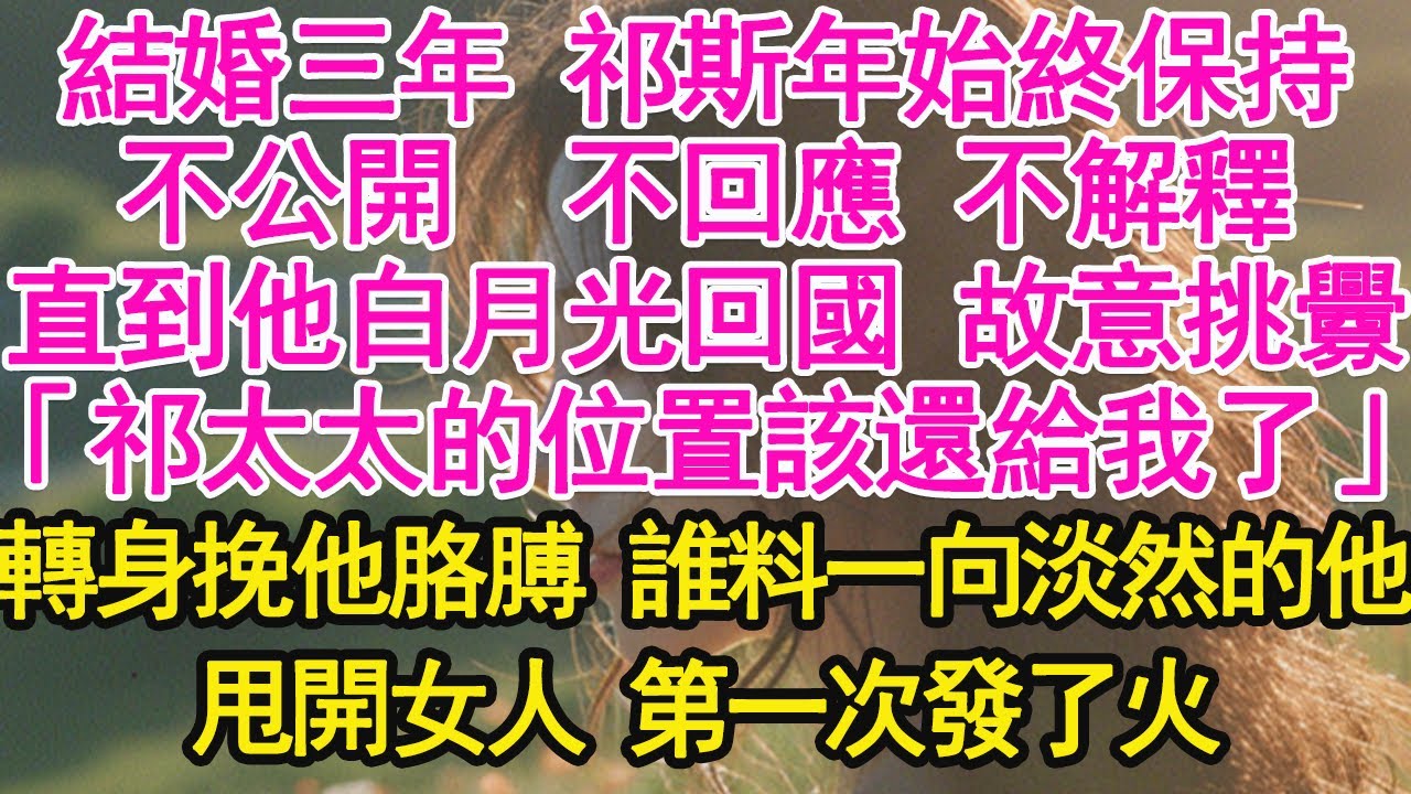 結婚三年 祁斯年始終保持，不公開  不回應 不解釋，直到他白月光回國 故意挑釁，「祁太太的位置該還給我了」轉身挽他胳膊 誰料一向淡然的他，甩開女人 第一次發了火【琉璃】【甜寵】【霸總】