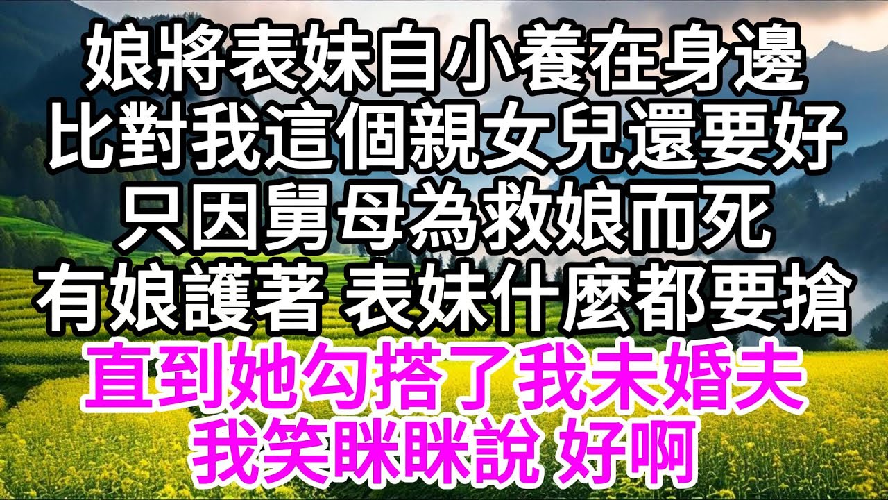 娘將表妹自小養在身邊，比對我這個親女兒還要好，只因舅母為救娘而死，有娘護著，表妹什麼都要搶，直到她勾搭了我未婚夫，我笑眯眯說，好啊 【美好人生】