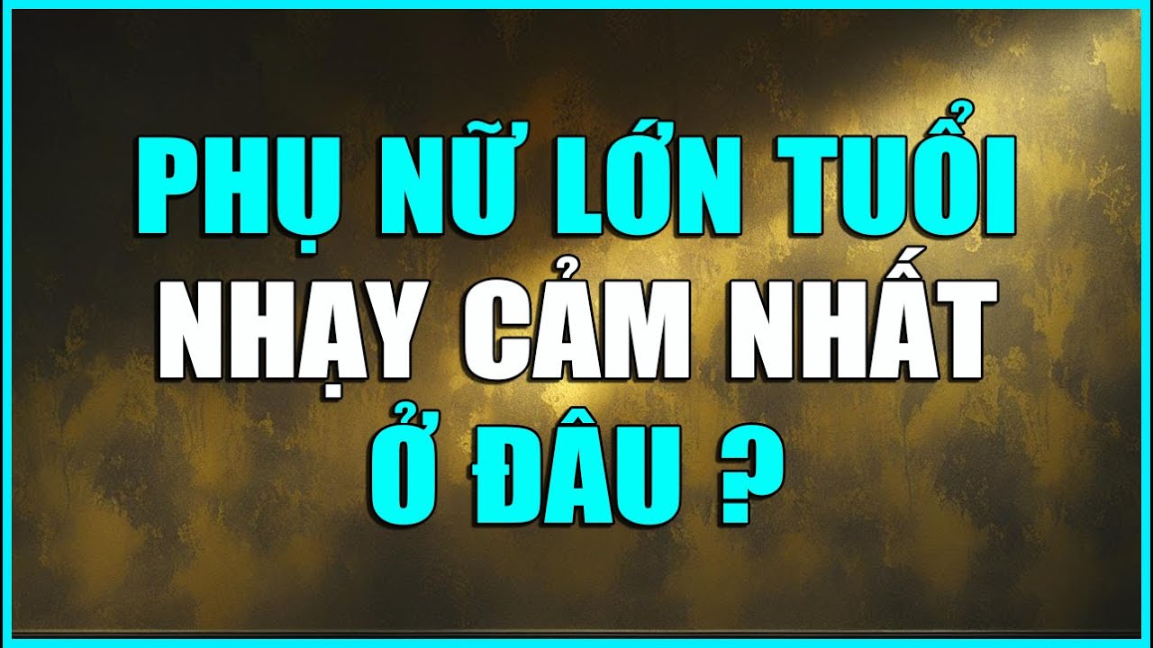 PHỤ NỮ LỚN TUỔI NHẠY CẢM NHẤT Ở ĐÂU ?