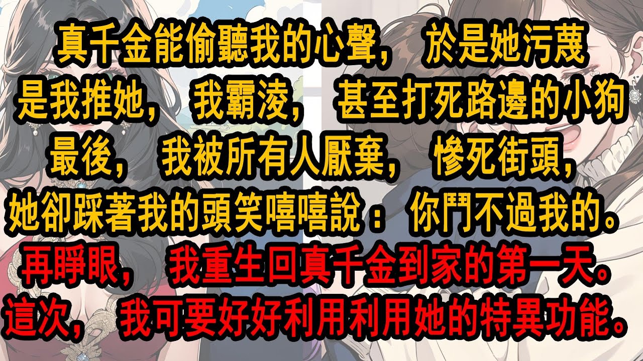 真千金能偷聽我的心聲，於是她污蔑是我推她，我霸淩，甚至打死路邊的小狗最後，我被所有人厭棄，慘死街頭，她卻踩著我的頭笑嘻嘻：你鬥不過我的。再睜眼，我重生回真千金到家。這次，我可要好好利用她的特異功能。