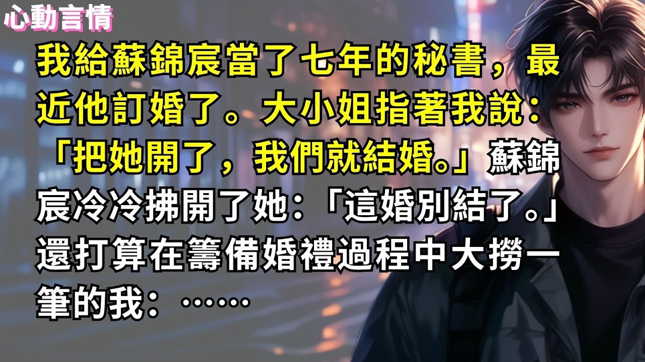 我給蘇錦宸當了七年的秘書，最近他訂婚了。大小姐指著我說：「把她開了，我們就結婚。」蘇錦宸冷冷拂開了她：「這婚別結了。」還打算在籌備婚禮過程中大撈一筆的我：……