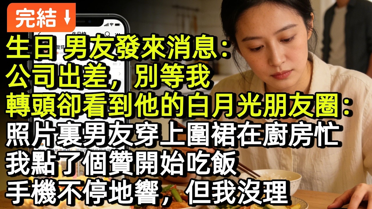 生日那天，男友才發來消息：公司出差，別等我。轉頭卻看到他的白月光朋友圈：照片裏男友穿上圍裙在廚房忙。我點了個贊開始吃飯。手機不停地響，但我沒理。等吃完飯，看到幾十個未接電話#小説#故事#言情#完結