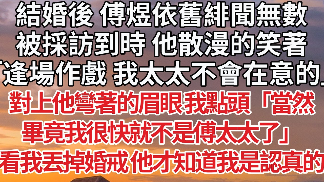 【完結】結婚後 傅煜依舊緋聞無數，被採訪到時 他散漫的笑著，「逢場作戲 我太太不會在意的」對上他彎著的眉眼 我點頭「當然，畢竟我很快就不是傅太太了」看到我丟掉婚戒 他才知道我是認真的 #婚姻 #情感