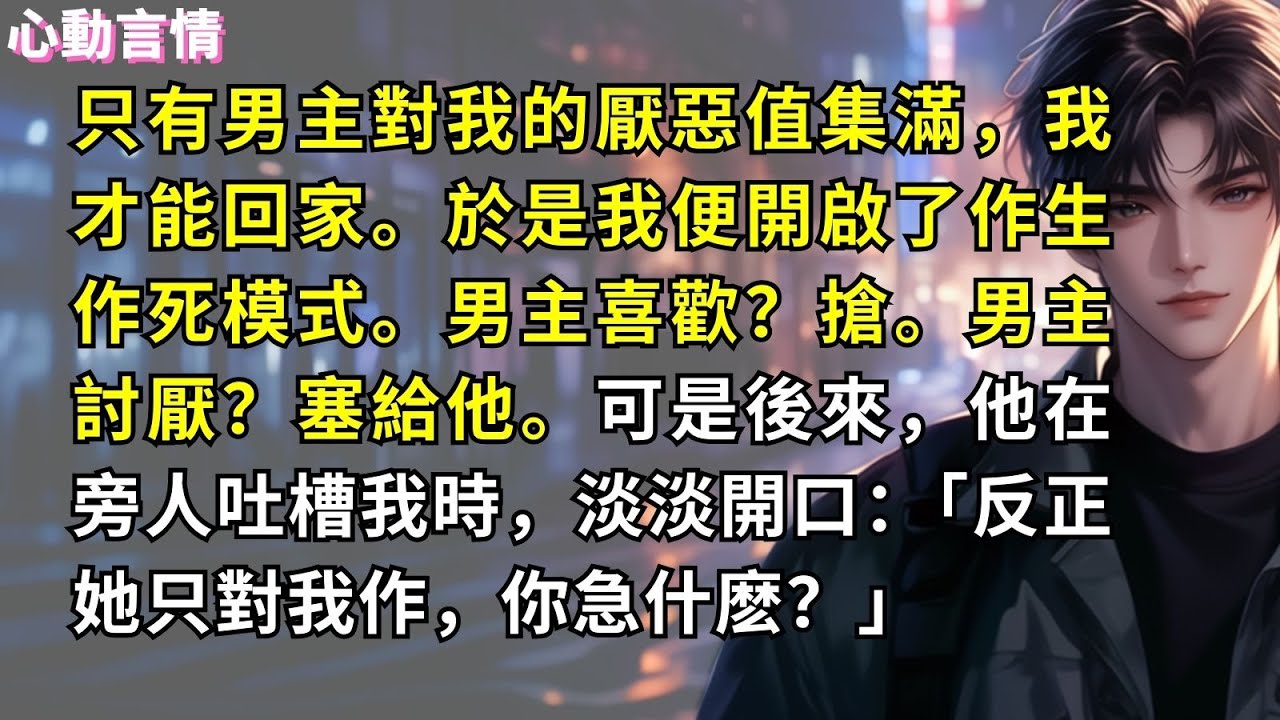 只有男主對我的厭惡值集滿，我才能回家。於是我便開啟了作生作死模式。男主喜歡？搶。男主討厭？塞給他。可是後來，他在旁人吐槽我時，淡淡開口：「反正她只對我作，你急什麽？」