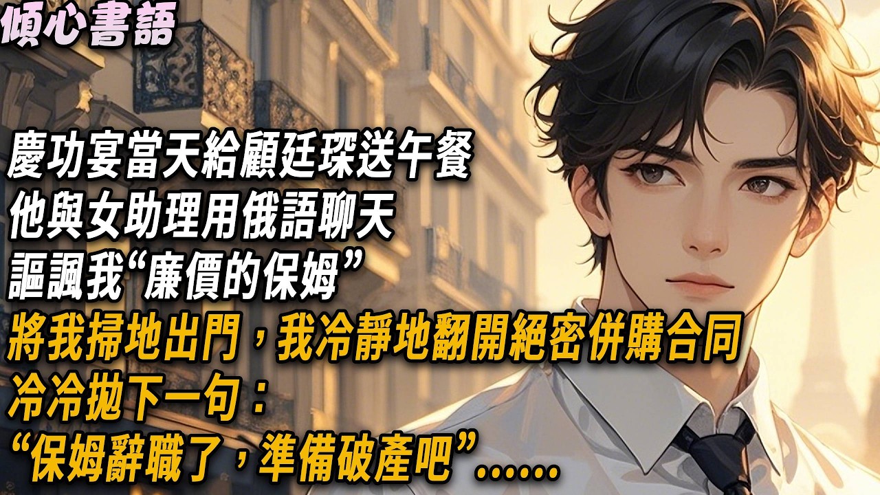 慶功宴當天給顧廷琛送午餐，他與女助理用俄語聊天，謳諷我“廉價的保姆”，將我掃地出門，我冷靜地翻開絕密併購合同，冷冷拋下一句：“保姆辭職了，準備破產吧”#小說#一口氣看完#倾心书语