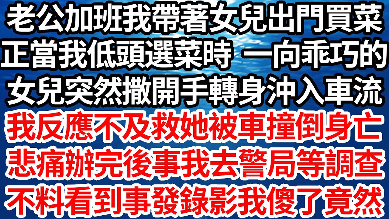 老公加班我帶著女兒出門買菜，正當我低頭選菜時 一向乖巧的，女兒突然撒開我手轉身沖入車流，我反應不及救她被車撞倒身亡，悲痛辦完後事我去警局等調查，不料看到事發錄影我傻了竟然【倫理】【都市】