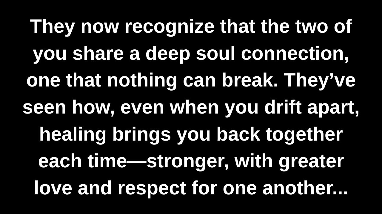 They now recognize that the two of you share a deep soul connection, one that nothing can break...