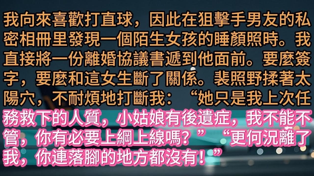 【完结】我向來喜歡打直球，因此在狙擊手男友的私密相冊里發現一個陌生女孩的睡顏照時。我直接將一份離婚協議書遞到他面前。要麼簽字，要麼和這女生斷了關係。裴照野揉著太陽穴，不耐煩地打斷我：“她只是我