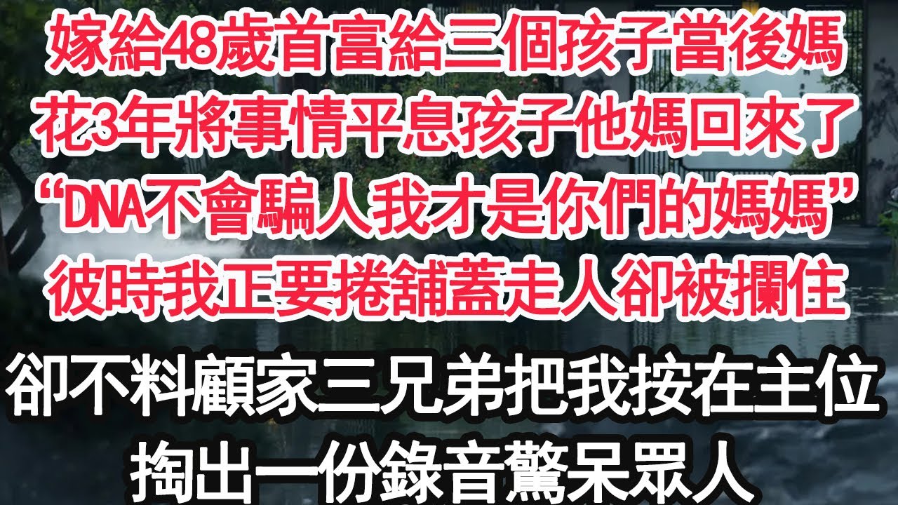 嫁給48歲首富給三個孩子當後媽，花3年將事情平息孩子他媽回來了，“DNA不會騙人我才是你們的媽媽”彼時我正要捲舖蓋走人卻被攔住，卻不料顧家三兄弟把我按在主位，掏出一份錄音驚呆眾人 【顧亞男】【大女主】