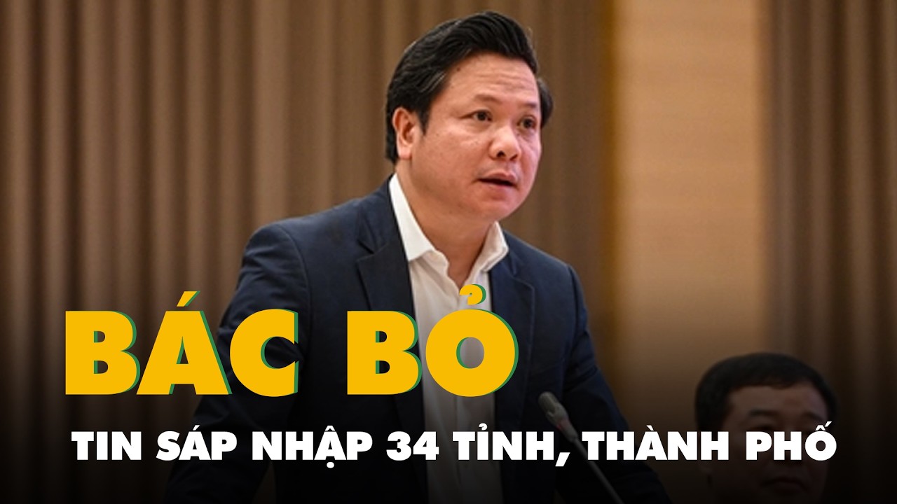 Video Bộ Nội vụ bác tin sáp nhập 34 tỉnh, thành phố còn 16 tỉnh, thành phố