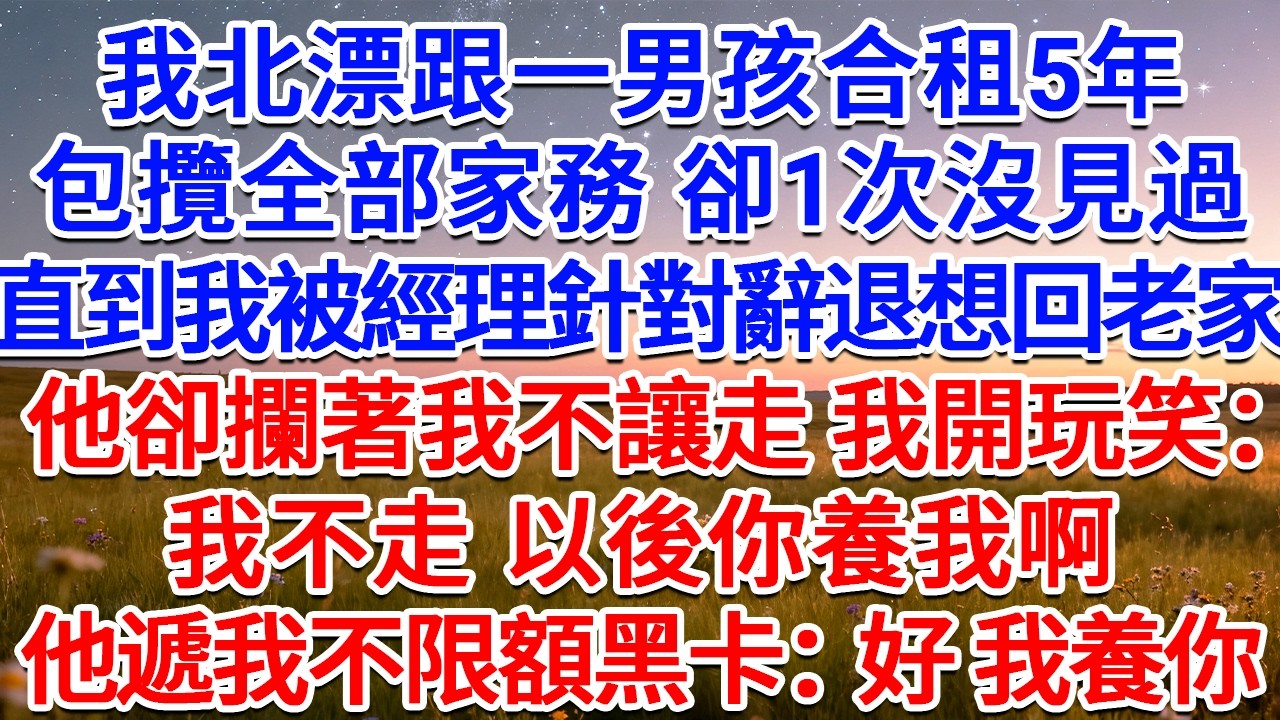 我北漂跟一男孩合租5年，包攬全部家務，卻1次沒見過，直到我被經理針對辭退想回老家，他卻攔著我不讓走，我開玩笑：我不走，以後你養我啊？他遞我不限額黑卡：好，我養你！#為人處世 #生活經驗 #情感故事