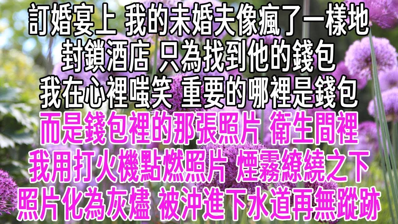 訂婚宴上，我的未婚夫像瘋了一樣地封鎖酒店，只為找到他的錢包。我在心裡嗤笑，重要的哪裡是錢包，而是錢包裡的照片。衛生間裡，我用打火機點燃照片。煙霧繚繞之下，照片化為灰燼被沖進下水道再無蹤跡。【感悟人生】