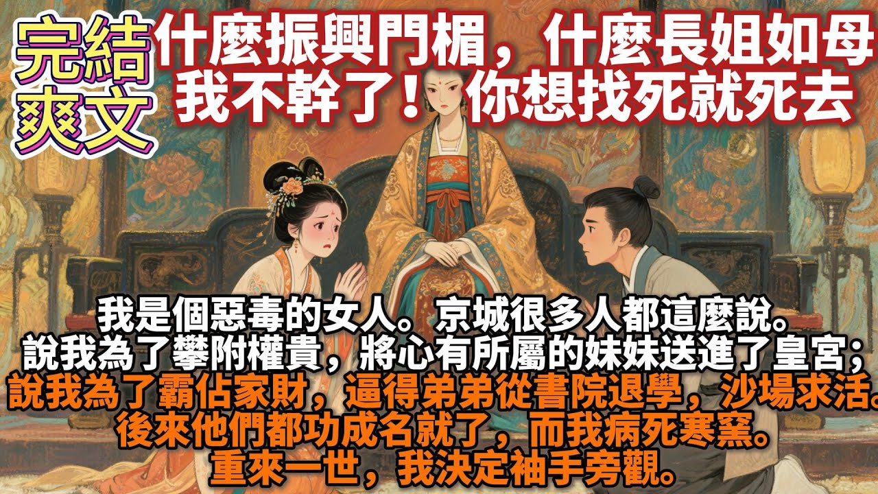 完結爽文：什麼振興門楣，什麼長姐如母，我不幹了！我是個惡毒的女人。 京城很多人都這麼說。 說我為了攀附權貴，將心有所屬的妹妹送進了皇宮； 說我為了霸佔家財，逼得弟弟從書院退學。重來一世，我決定袖手旁觀