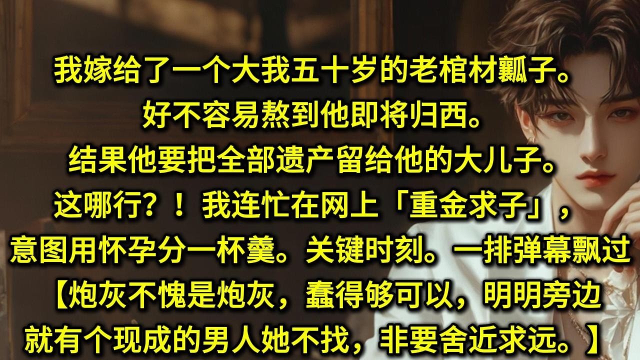 我嫁给了一个大我五十岁的老棺材瓤子。好不容易熬到他即将归西。结果他要把全部遗产留给他的大儿子。这哪行？！我连忙在网上「重金求子」，意图用怀孕分一杯羹。可关键时刻。我突然看见头顶飘过一排弹幕。