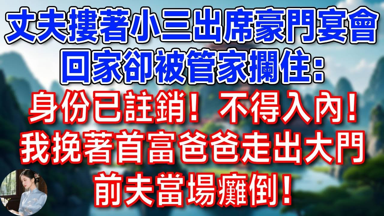 丈夫摟著小三出席豪門宴會，回家卻被管家攔住：身份已註銷！不得入內！我挽著首富爸爸走出大門，前夫當場癱倒！