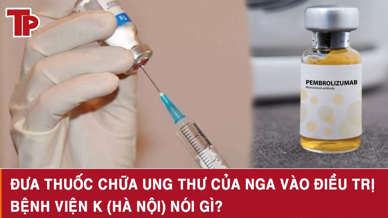 Đưa thuốc chữa ung thư của Nga vào điều trị, Bệnh viện K (Hà Nội) nói gì?