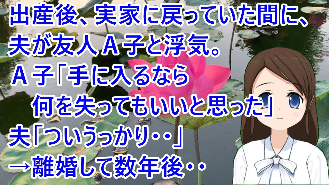 【スカッとする話 自業自得】出産後、実家に戻っていた間に、夫が友人Ａ子と浮気。Ａ子「手に入るなら何を失ってもいいと思った」夫「ついうっかり・・」→離婚して数年後・・