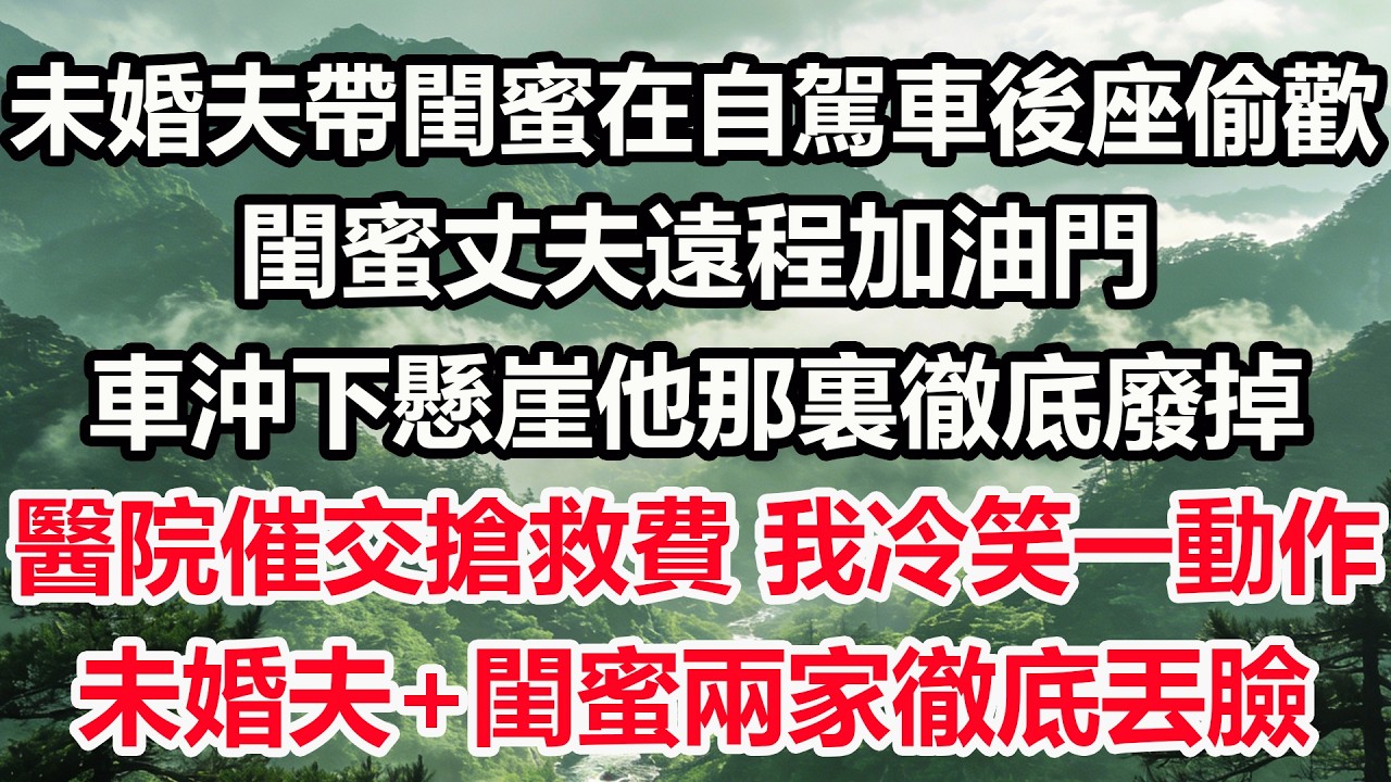 未婚夫帶閨蜜在自駕車後座偷歡，閨蜜丈夫遠程加油門。車沖下懸崖他那裏徹底廢掉，醫院催交搶救費，我冷笑一動作，未婚夫+閨蜜兩家徹底丟臉