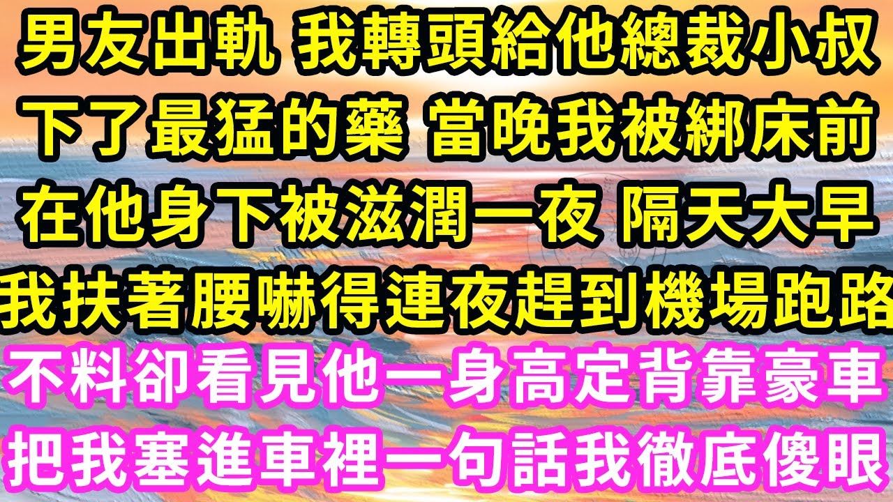 男友出軌 我轉頭給他總裁小叔下了最猛的藥 當晚我被綁床前在他身下被滋潤一夜，隔天大早我扶著腰嚇得連夜趕到機場跑路，不料卻看見他一身高定背靠豪車，把我塞進車裡一句話我徹底傻眼#甜寵#灰姑娘#霸道總裁