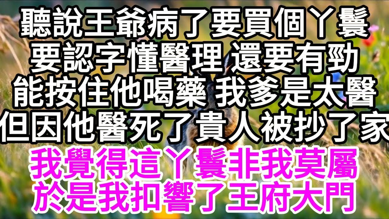 聽說王爺病了要買個丫鬟，要認字懂醫理，還要有勁能按住他喝藥，我爹是太醫，但因他醫死了貴人被抄了家，我覺得這丫鬟非我莫屬，於是我扣響了王府大門 【美好人生】