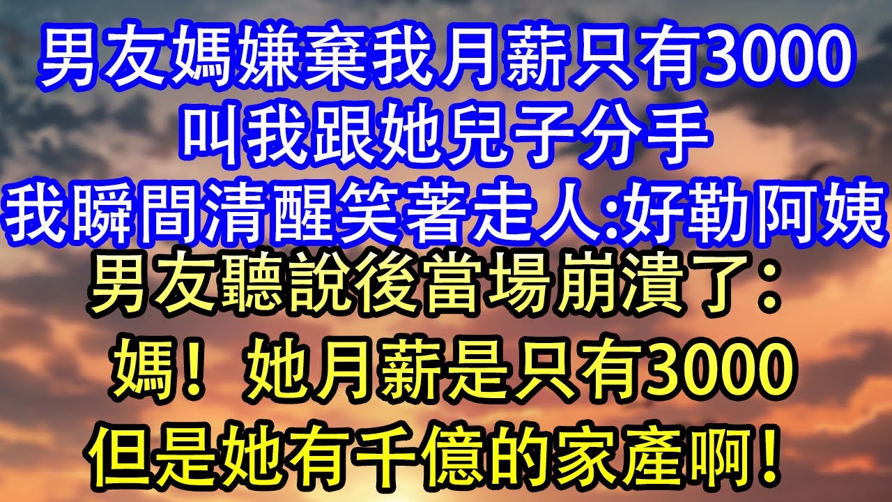 男友媽嫌棄我月薪只有3000叫我跟她兒子分手我瞬間清醒笑著走人:好勒阿姨男友聽說後當場崩潰了：媽！她月薪是只有3000但是她有千億的家產啊！