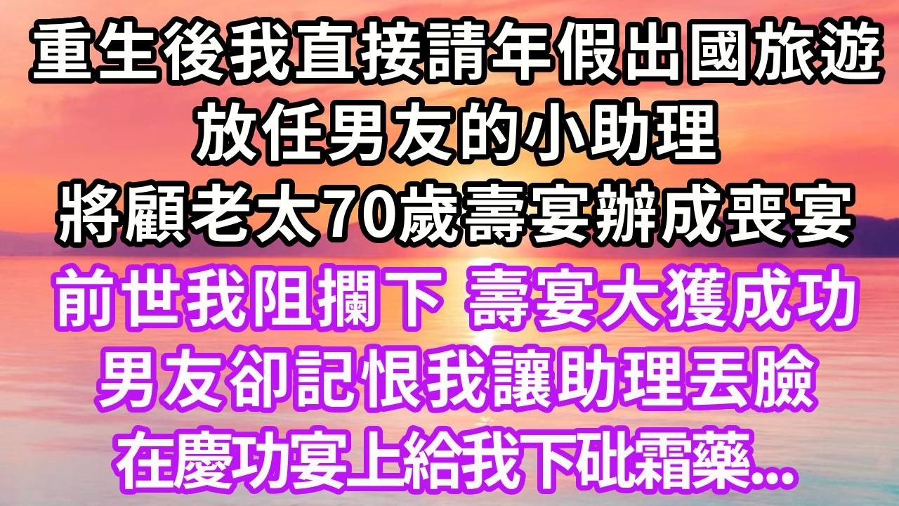 重生後我直接請年假出國旅遊，放任男友小助理將顧老太70歲壽宴辦成喪宴，前世我阻攔下，壽宴大獲成功，男友卻記恨我讓助理丟臉，在慶功宴上給我下砒霜藥...#重生 #復仇 #大女主 #人生感悟
