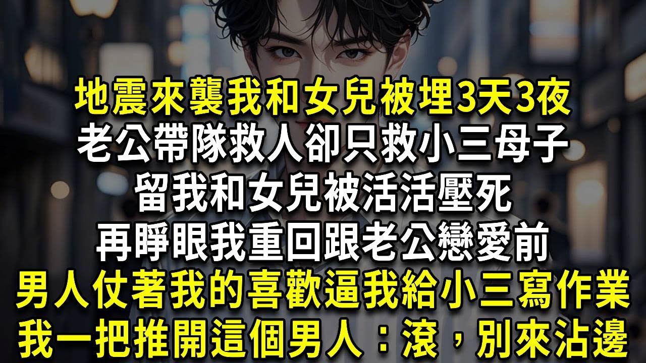 地震來襲我和女兒被埋3天3夜，老公帶隊救人卻只救小三母子，留我和女兒被活活壓死，再睜眼我重回跟老公戀愛前，男人正仗著我的喜歡逼我給他和小三寫作業，我一把推開這個男人：滾，別來沾邊
