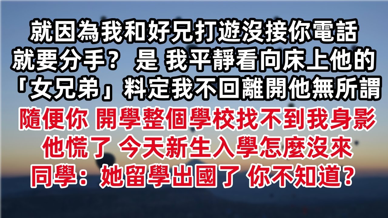 就因為我和好兄打遊沒接你電話就要分手？ 是 我平靜看向床上他的「女兄弟」料定我不回離開他無所謂 隨便你 開學整個學校找不到我身影他慌了 今天新生入學怎麼沒來 同學：她留學出國了 你不知道？