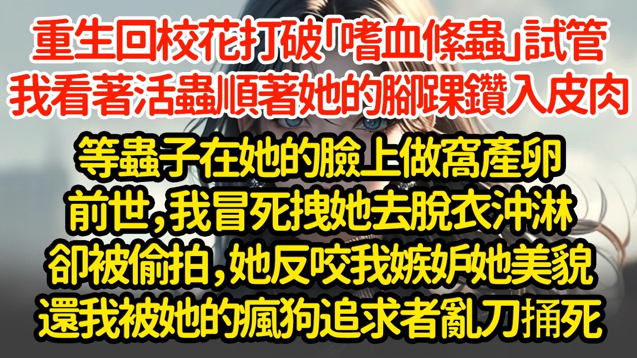 重生回校花打破「嗜血絛蟲」試管，我看著活蟲順著她的腳踝鑽入皮肉，等蟲子在她的臉上做窩產卵，前世我冒死拽她去脫衣沖淋卻被偷拍，她反咬我嫉妒她美貌還我被她的瘋狗追求者亂刀捅死