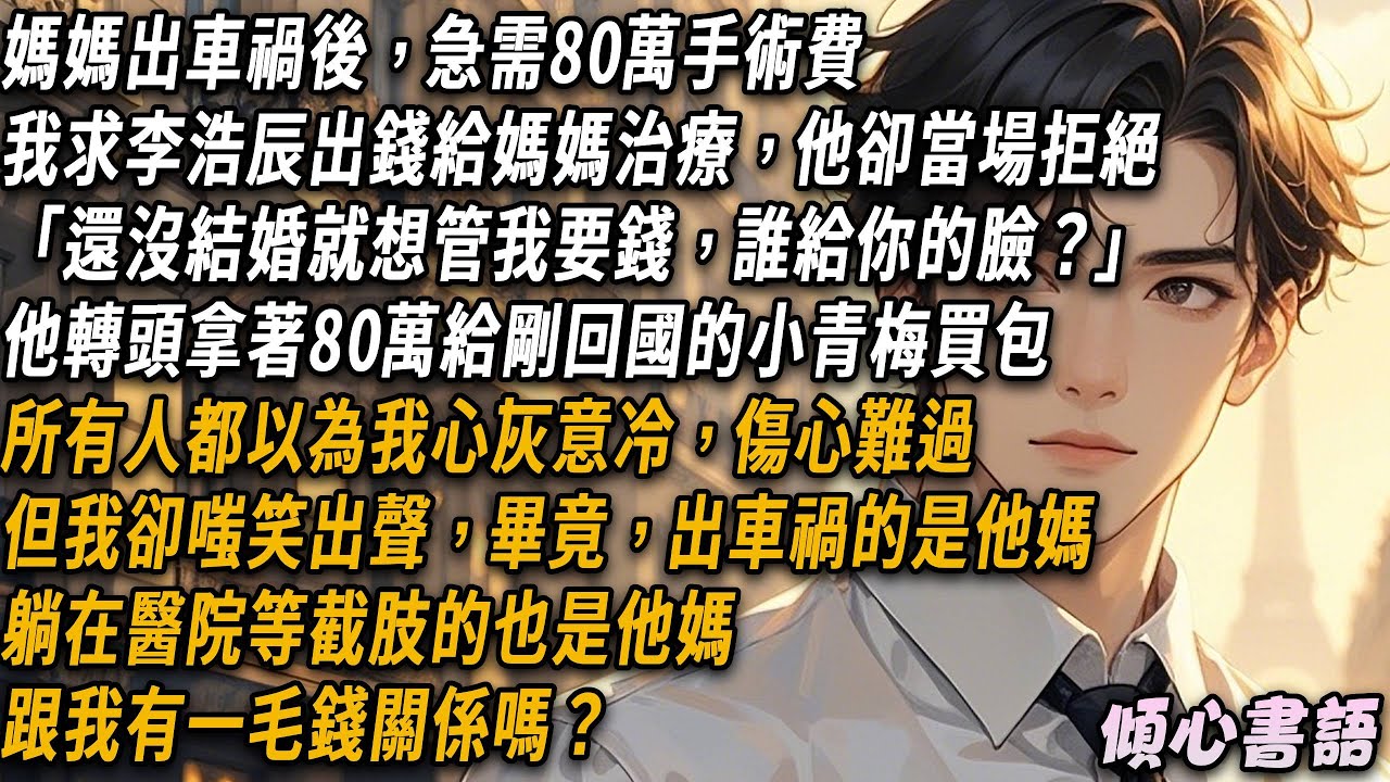 媽媽出車禍後，急需80萬手術費，我求李浩辰出錢給媽媽治療他當場拒絕。轉頭拿著80萬小青梅買包，所有人都以為我心灰意冷，但我卻嗤笑出聲，畢竟出車禍的是他媽，跟我有一毛錢關係嗎？#小說 #大女主